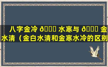 八字金冷 🕊 水寒与 💐 金白水清（金白水清和金寒水冷的区别）